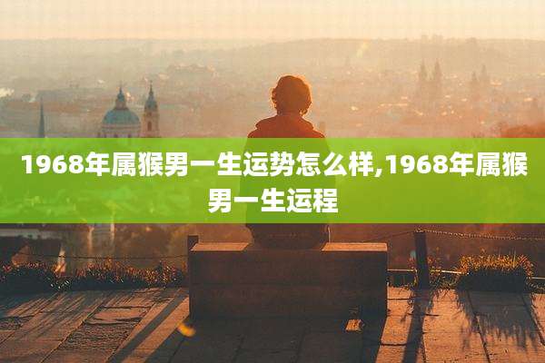1968年属猴男一生运势怎么样,1968年属猴男一生运程