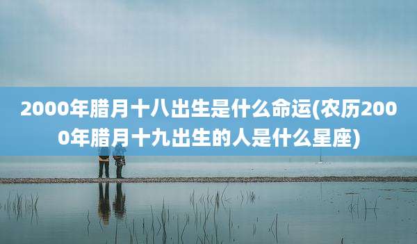 2000年腊月十八出生是什么命运(农历2000年腊月十九出生的人是什么星座)
