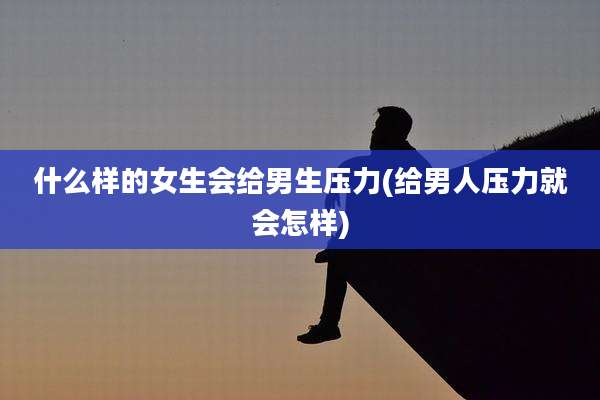 什么样的女生会给男生压力(给男人压力就会怎样)