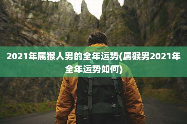 2021年属猴人男的全年运势(属猴男2021年全年运势如何)