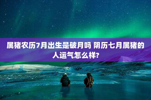 属猪农历7月出生是破月吗 阴历七月属猪的人运气怎么样?