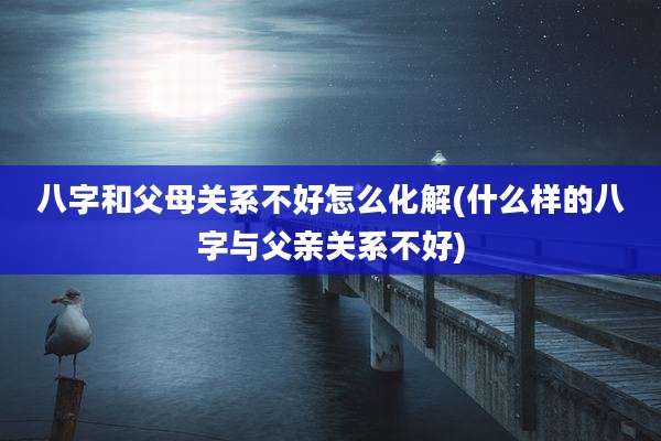 八字和父母关系不好怎么化解(什么样的八字与父亲关系不好)