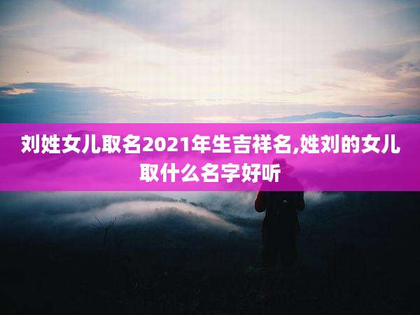 刘姓女儿取名2021年生吉祥名,姓刘的女儿取什么名字好听