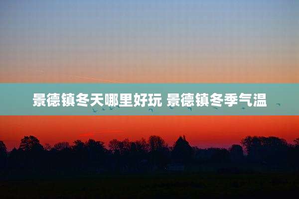 景德镇冬天哪里好玩 景德镇冬季气温