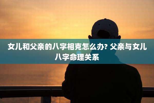 女儿和父亲的八字相克怎么办? 父亲与女儿八字命理关系