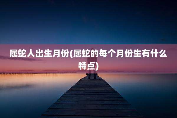 属蛇人出生月份(属蛇的每个月份生有什么特点)