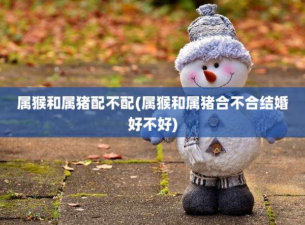 属猴和属猪配不配(属猴和属猪合不合结婚好不好)