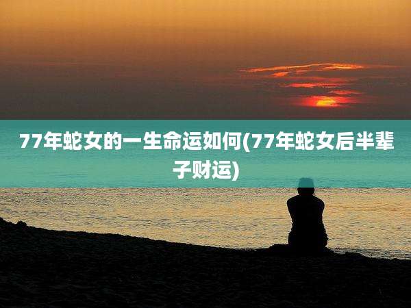 77年蛇女的一生命运如何(77年蛇女后半辈子财运)