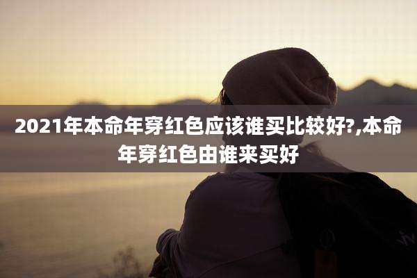 2021年本命年穿红色应该谁买比较好?,本命年穿红色由谁来买好