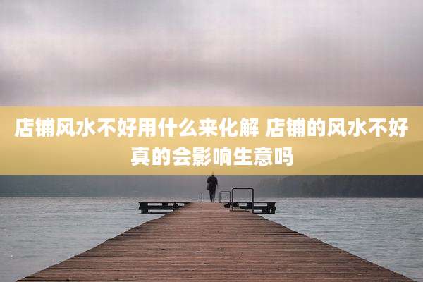 店铺风水不好用什么来化解 店铺的风水不好真的会影响生意吗