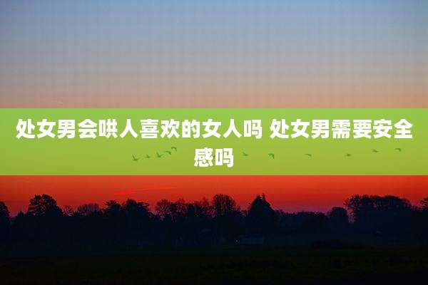 处女男会哄人喜欢的女人吗 处女男需要安全感吗