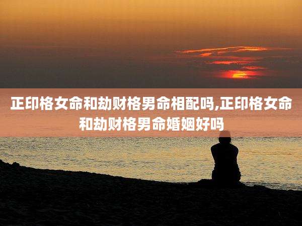 正印格女命和劫财格男命相配吗,正印格女命和劫财格男命婚姻好吗