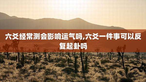 六爻经常测会影响运气吗,六爻一件事可以反复起卦吗