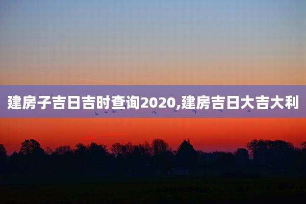 建房子吉日吉时查询2020,建房吉日大吉大利