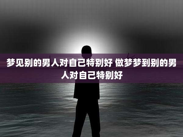 梦见别的男人对自己特别好 做梦梦到别的男人对自己特别好