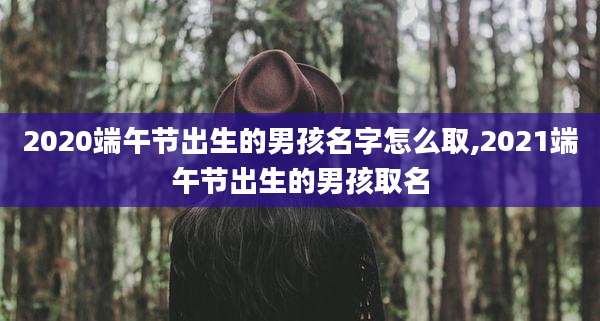 2020端午节出生的男孩名字怎么取,2021端午节出生的男孩取名