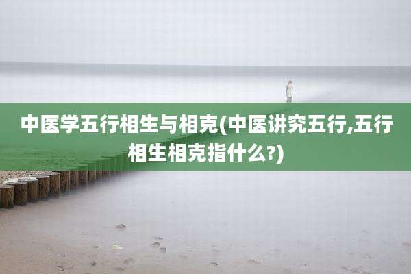 中医学五行相生与相克(中医讲究五行,五行相生相克指什么?)
