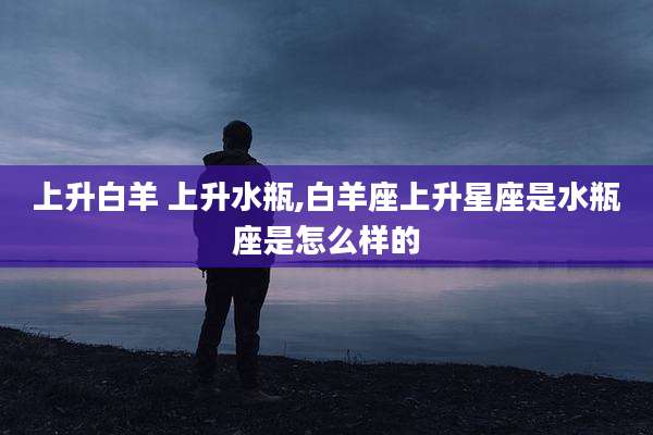 上升白羊 上升水瓶,白羊座上升星座是水瓶座是怎么样的