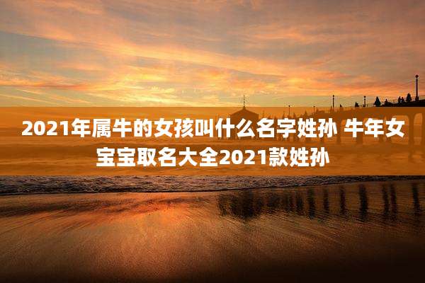 2021年属牛的女孩叫什么名字姓孙 牛年女宝宝取名大全2021款姓孙