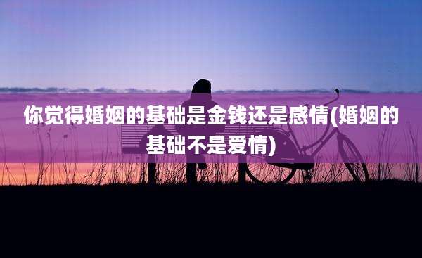 你觉得婚姻的基础是金钱还是感情(婚姻的基础不是爱情)