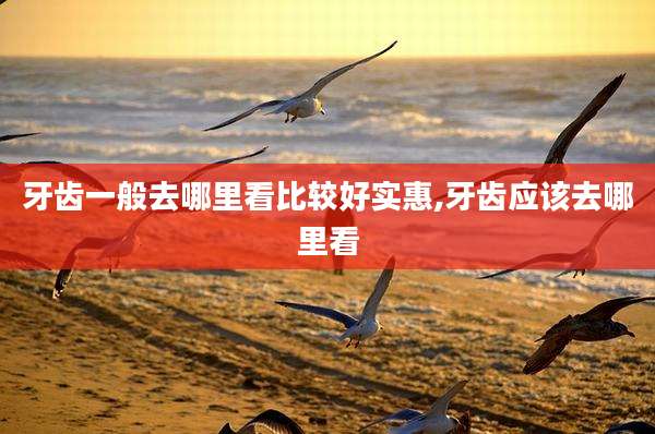 牙齿一般去哪里看比较好实惠,牙齿应该去哪里看