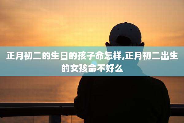 正月初二的生日的孩子命怎样,正月初二出生的女孩命不好么