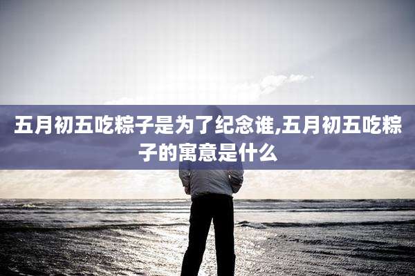 五月初五吃粽子是为了纪念谁,五月初五吃粽子的寓意是什么
