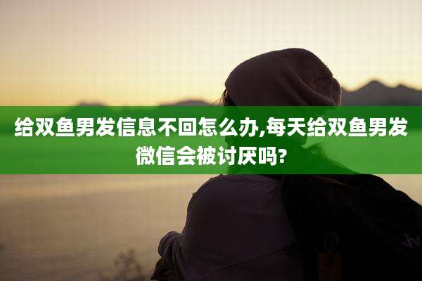 给双鱼男发信息不回怎么办,每天给双鱼男发微信会被讨厌吗?