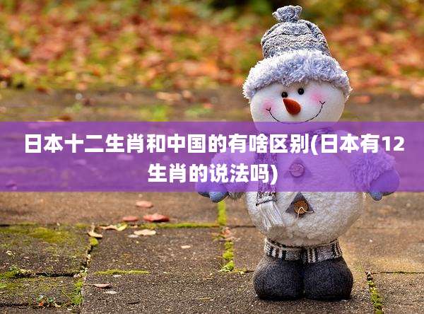 日本十二生肖和中国的有啥区别(日本有12生肖的说法吗)