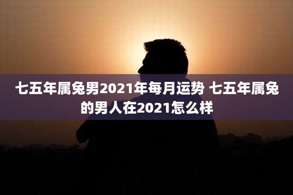 七五年属兔男2021年每月运势 七五年属兔的男人在2021怎么样