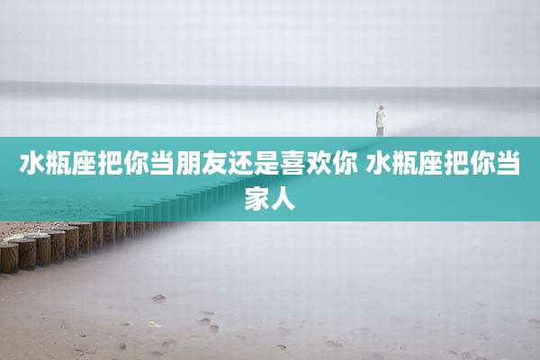 水瓶座把你当朋友还是喜欢你 水瓶座把你当家人