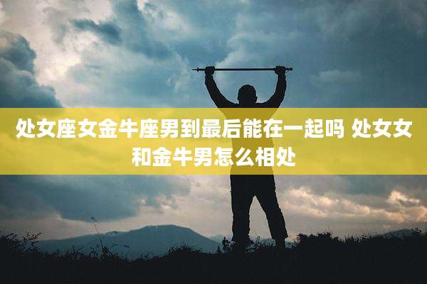 处女座女金牛座男到最后能在一起吗 处女女和金牛男怎么相处
