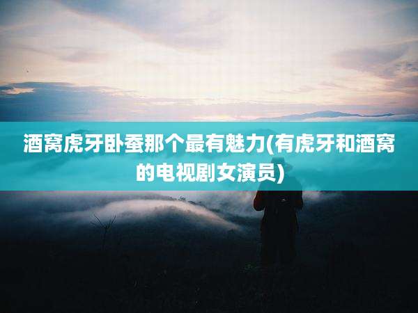 酒窝虎牙卧蚕那个最有魅力(有虎牙和酒窝的电视剧女演员)