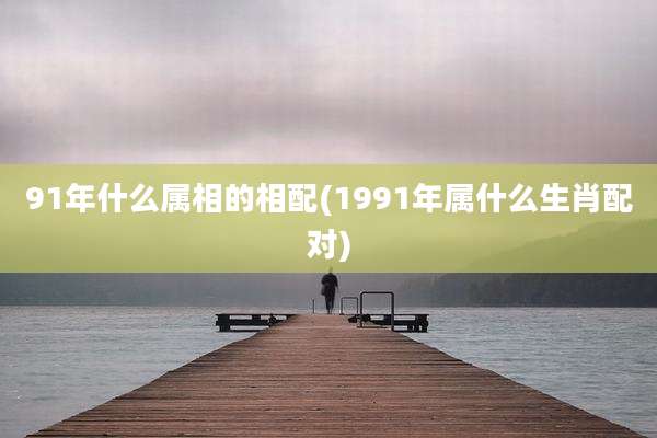 91年什么属相的相配(1991年属什么生肖配对)