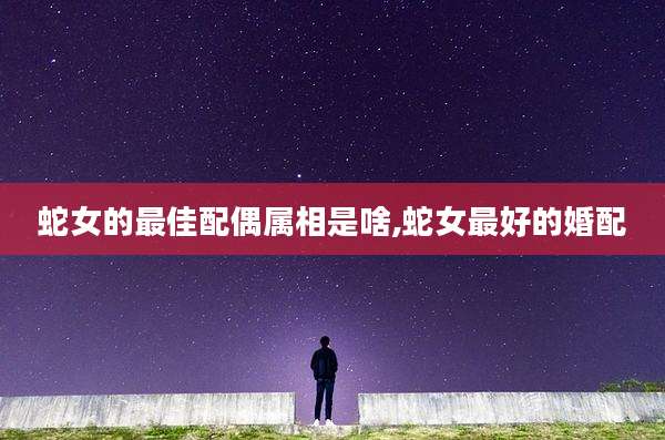 蛇女的最佳配偶属相是啥,蛇女最好的婚配
