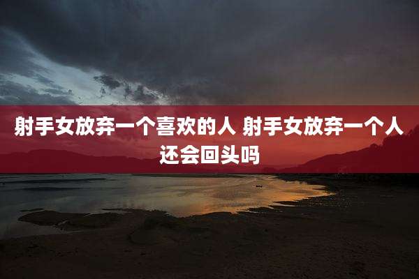 射手女放弃一个喜欢的人 射手女放弃一个人还会回头吗