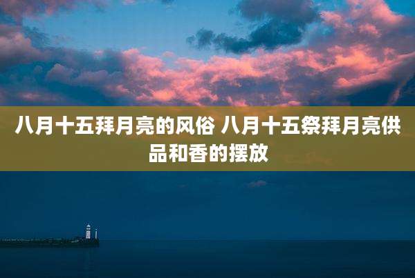 八月十五拜月亮的风俗 八月十五祭拜月亮供品和香的摆放