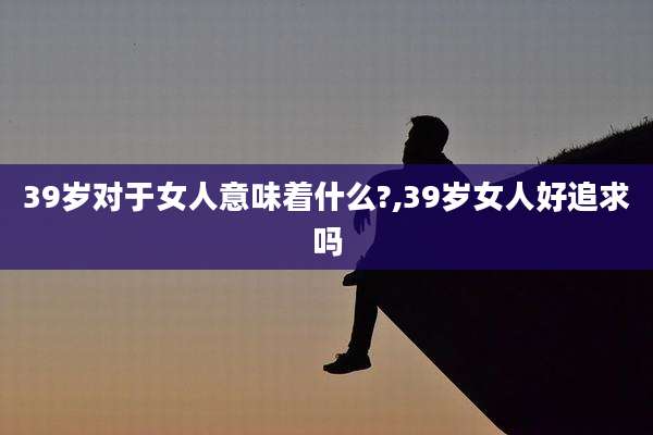 39岁对于女人意味着什么?,39岁女人好追求吗