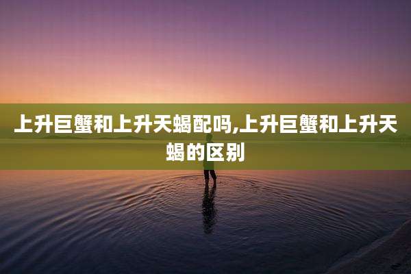 上升巨蟹和上升天蝎配吗,上升巨蟹和上升天蝎的区别