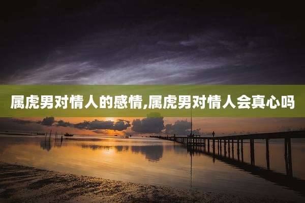 属虎男对情人的感情,属虎男对情人会真心吗