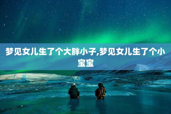 梦见女儿生了个大胖小子,梦见女儿生了个小宝宝