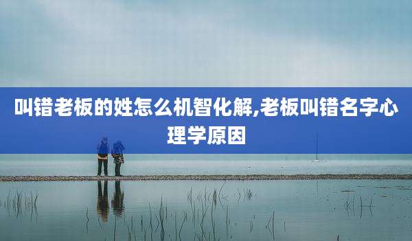 叫错老板的姓怎么机智化解,老板叫错名字心理学原因