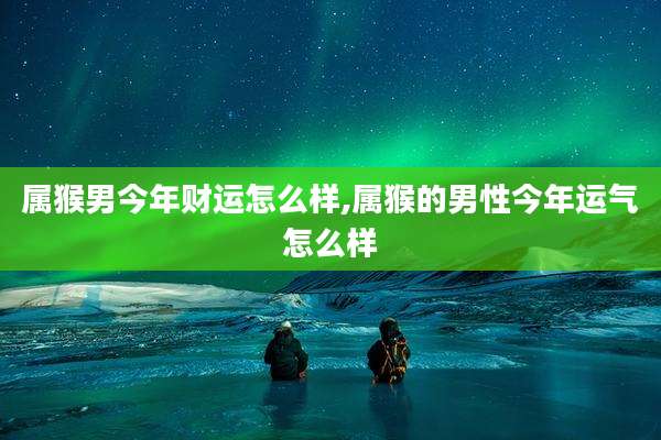 属猴男今年财运怎么样,属猴的男性今年运气怎么样