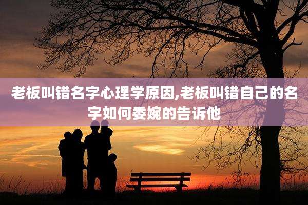 老板叫错名字心理学原因,老板叫错自己的名字如何委婉的告诉他