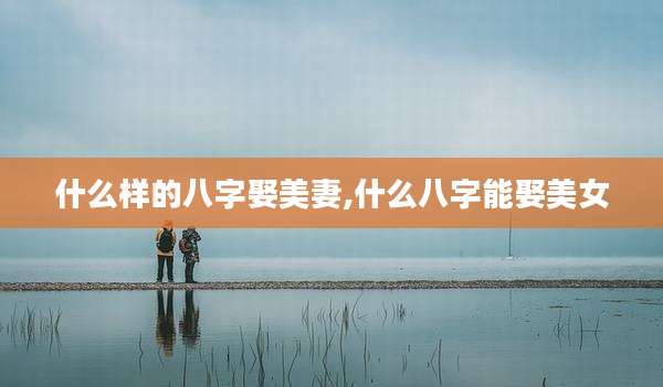 什么样的八字娶美妻,什么八字能娶美女