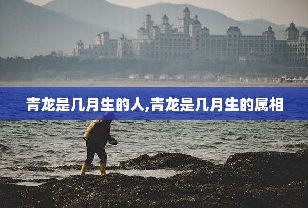 青龙是几月生的人,青龙是几月生的属相