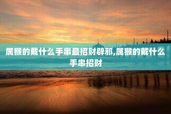 属猴的戴什么手串最招财辟邪,属猴的戴什么手串招财