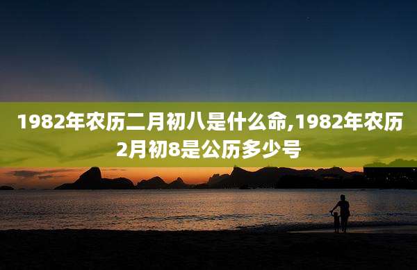 1982年农历二月初八是什么命,1982年农历2月初8是公历多少号