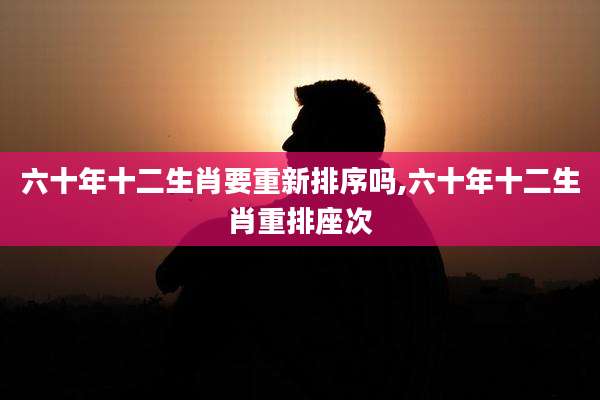 六十年十二生肖要重新排序吗,六十年十二生肖重排座次