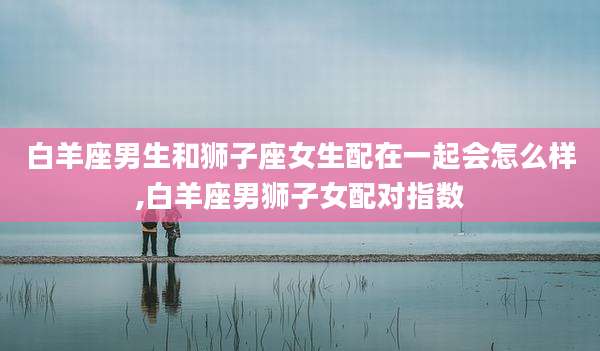 白羊座男生和狮子座女生配在一起会怎么样,白羊座男狮子女配对指数